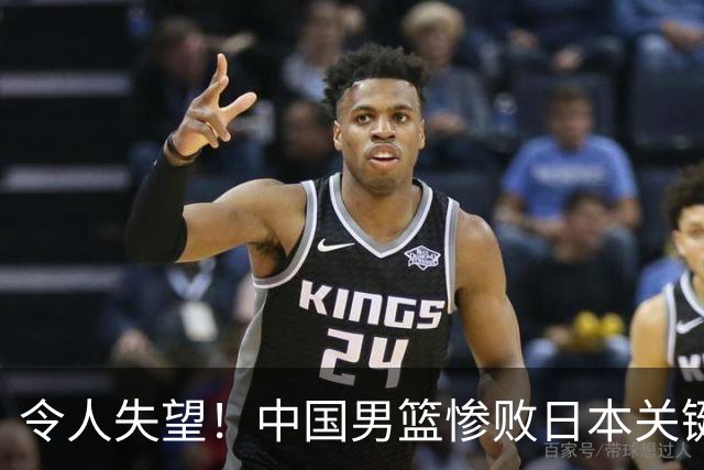 令人失望！中国男篮惨败日本关键5分钟，新星6次“离谱”犯错
